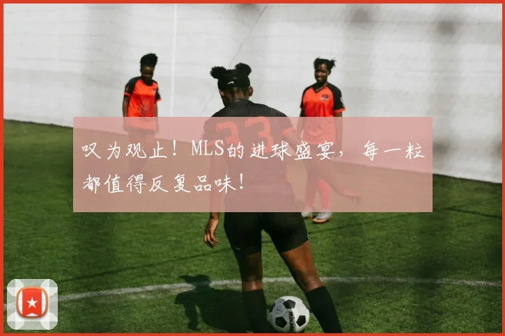 叹为观止！MLS的进球盛宴，每一粒都值得反复品味！