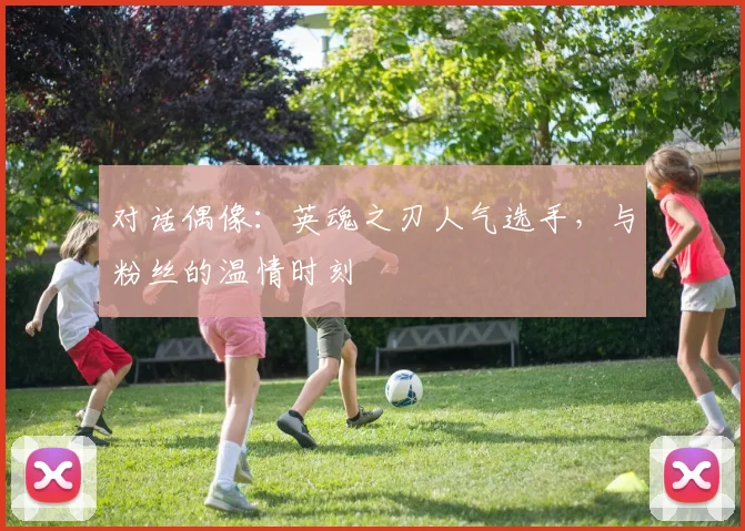 对话偶像：英魂之刃人气选手，与粉丝的温情时刻